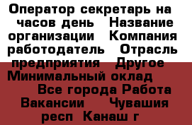 Оператор-секретарь на 5 часов день › Название организации ­ Компания-работодатель › Отрасль предприятия ­ Другое › Минимальный оклад ­ 28 000 - Все города Работа » Вакансии   . Чувашия респ.,Канаш г.